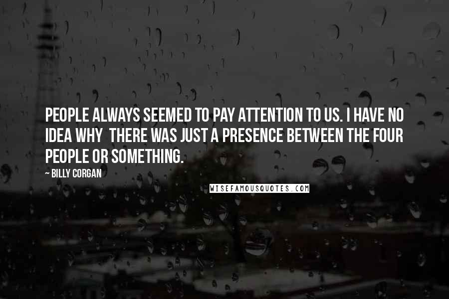 Billy Corgan Quotes: People always seemed to pay attention to us. I have no idea why  there was just a presence between the four people or something.