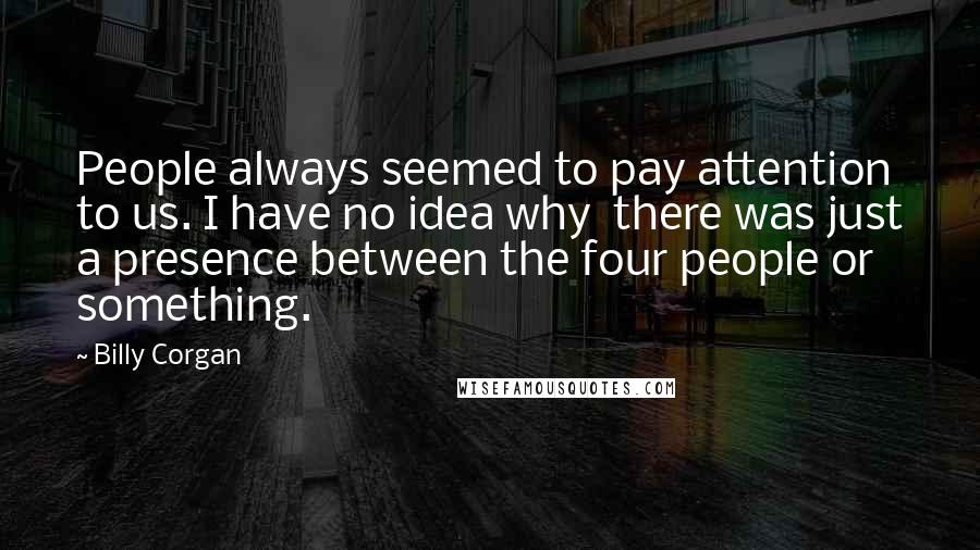 Billy Corgan Quotes: People always seemed to pay attention to us. I have no idea why  there was just a presence between the four people or something.