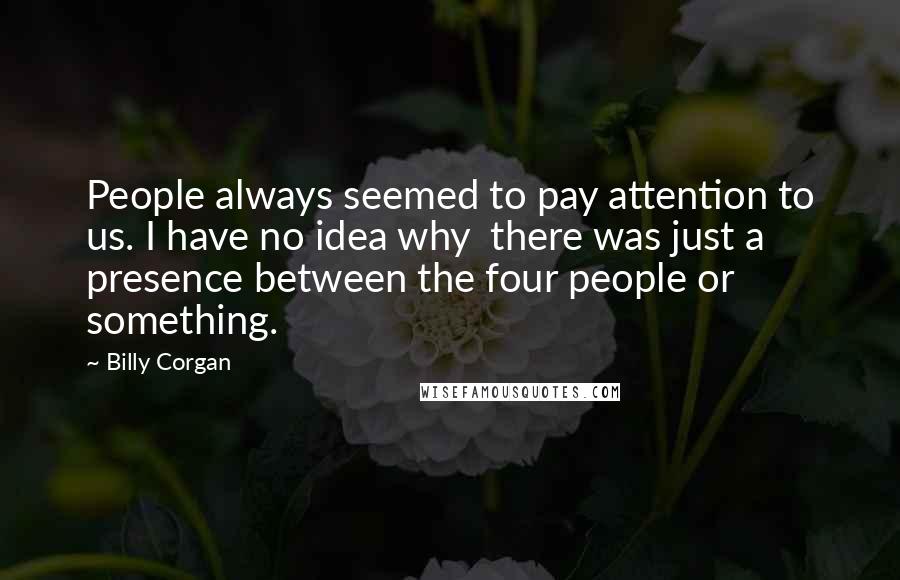 Billy Corgan Quotes: People always seemed to pay attention to us. I have no idea why  there was just a presence between the four people or something.