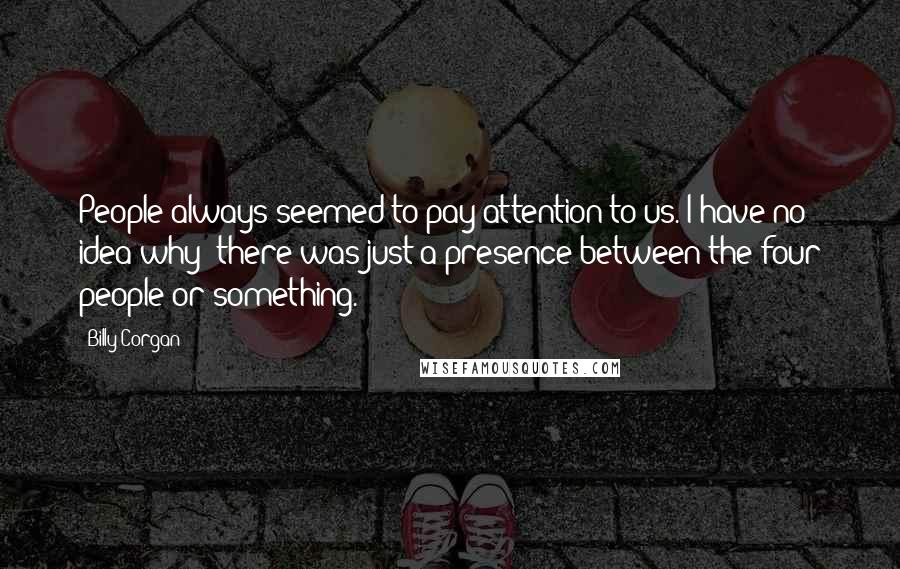 Billy Corgan Quotes: People always seemed to pay attention to us. I have no idea why  there was just a presence between the four people or something.