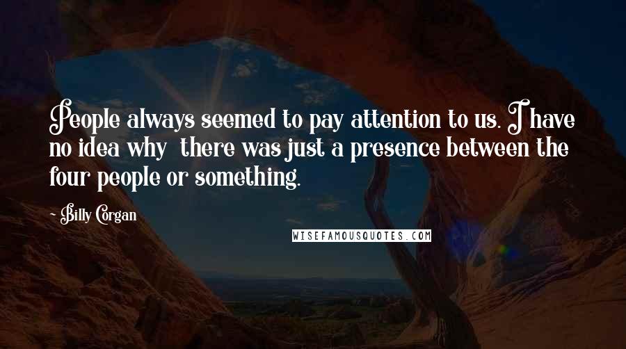 Billy Corgan Quotes: People always seemed to pay attention to us. I have no idea why  there was just a presence between the four people or something.