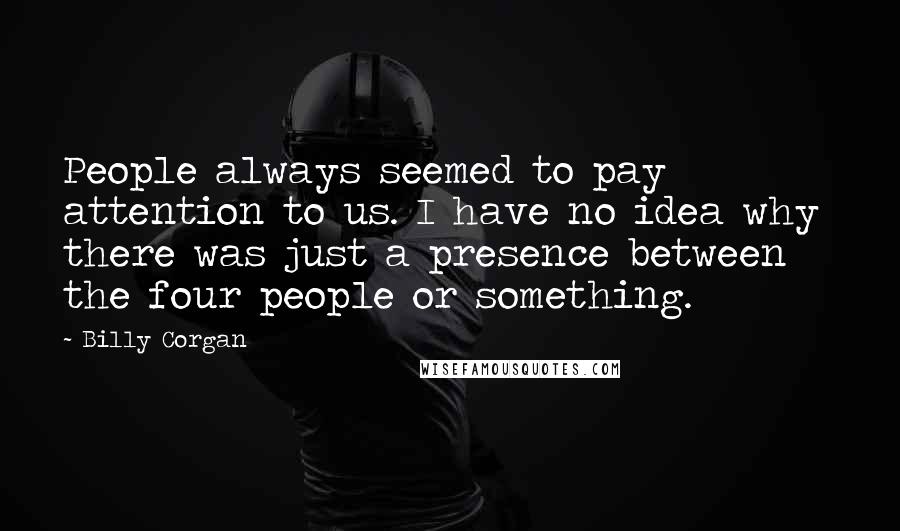 Billy Corgan Quotes: People always seemed to pay attention to us. I have no idea why  there was just a presence between the four people or something.