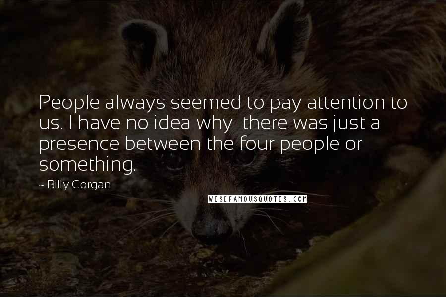 Billy Corgan Quotes: People always seemed to pay attention to us. I have no idea why  there was just a presence between the four people or something.