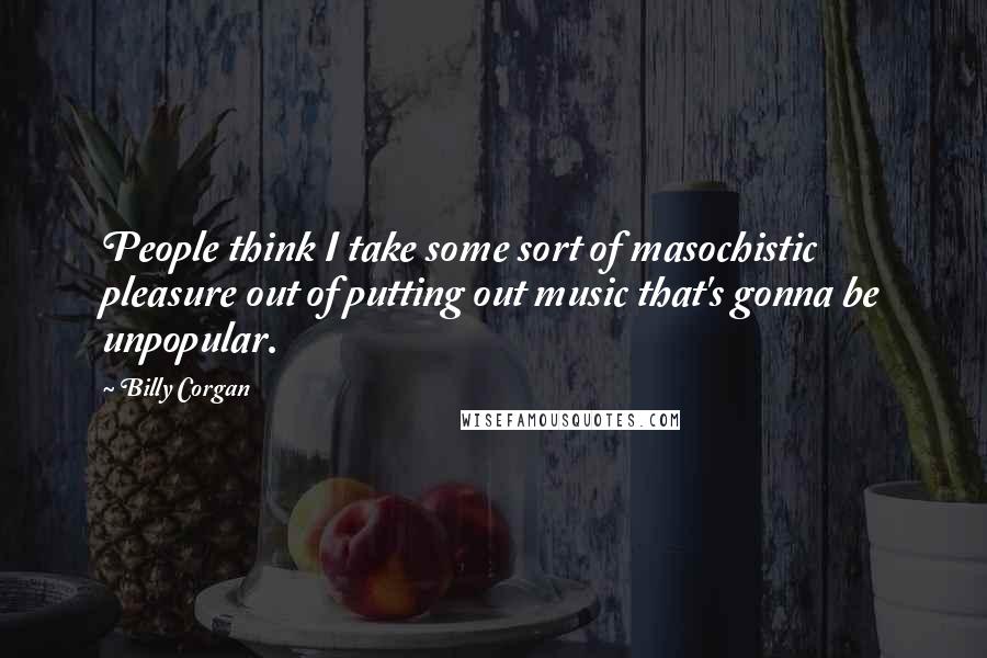 Billy Corgan Quotes: People think I take some sort of masochistic pleasure out of putting out music that's gonna be unpopular.
