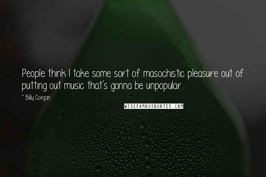 Billy Corgan Quotes: People think I take some sort of masochistic pleasure out of putting out music that's gonna be unpopular.