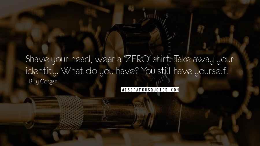 Billy Corgan Quotes: Shave your head, wear a 'ZERO' shirt. Take away your identity. What do you have? You still have yourself.