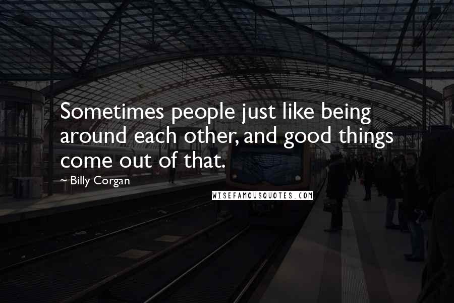 Billy Corgan Quotes: Sometimes people just like being around each other, and good things come out of that.