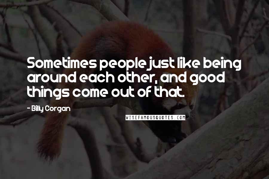 Billy Corgan Quotes: Sometimes people just like being around each other, and good things come out of that.