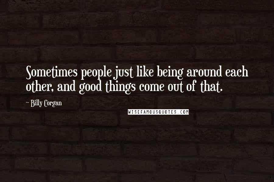 Billy Corgan Quotes: Sometimes people just like being around each other, and good things come out of that.