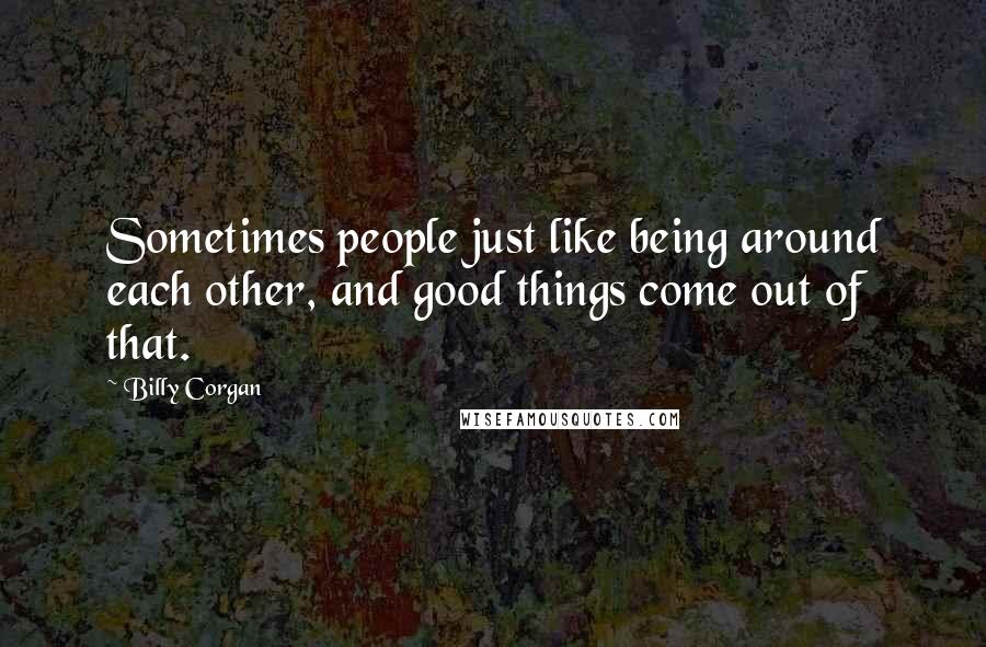 Billy Corgan Quotes: Sometimes people just like being around each other, and good things come out of that.
