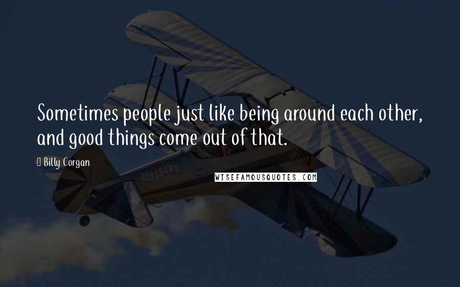 Billy Corgan Quotes: Sometimes people just like being around each other, and good things come out of that.