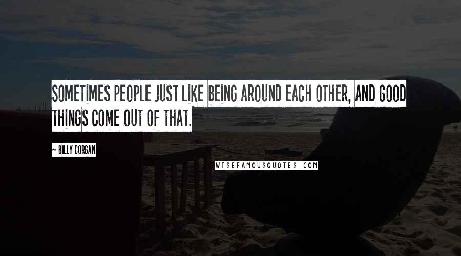 Billy Corgan Quotes: Sometimes people just like being around each other, and good things come out of that.