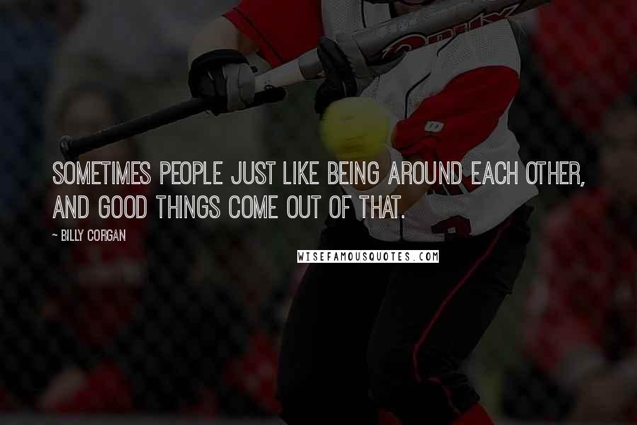 Billy Corgan Quotes: Sometimes people just like being around each other, and good things come out of that.