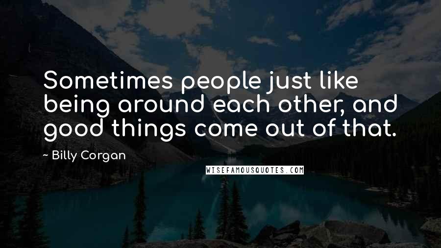 Billy Corgan Quotes: Sometimes people just like being around each other, and good things come out of that.