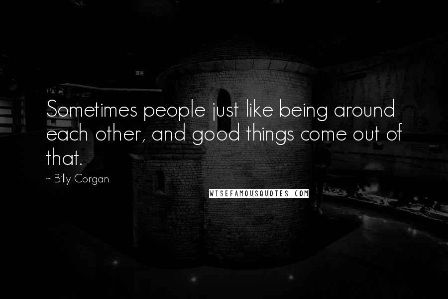 Billy Corgan Quotes: Sometimes people just like being around each other, and good things come out of that.