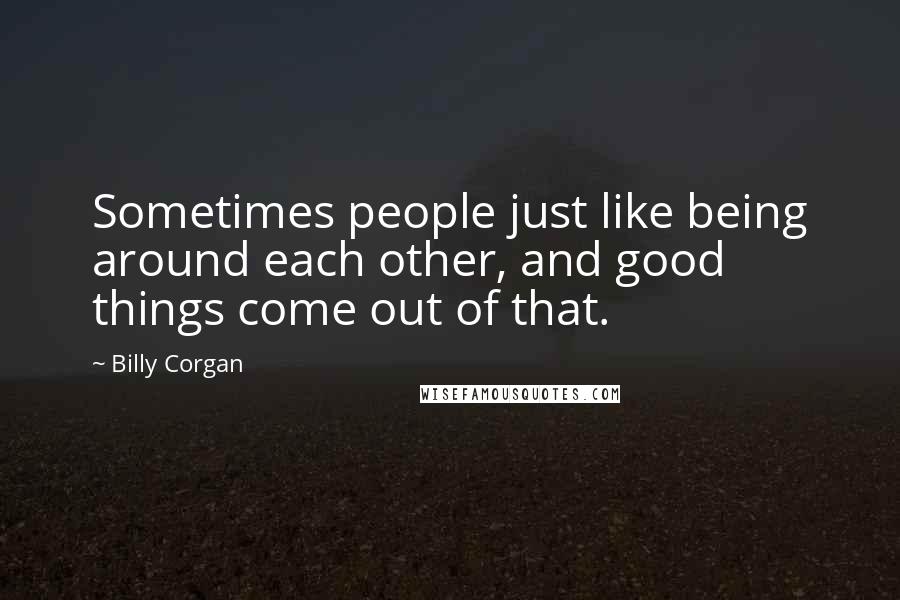 Billy Corgan Quotes: Sometimes people just like being around each other, and good things come out of that.