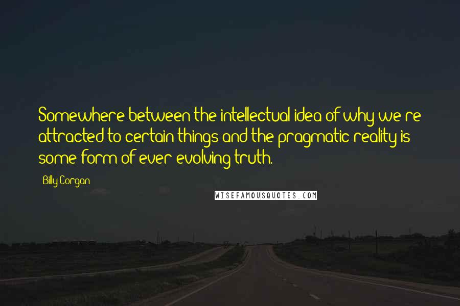 Billy Corgan Quotes: Somewhere between the intellectual idea of why we're attracted to certain things and the pragmatic reality is some form of ever-evolving truth.