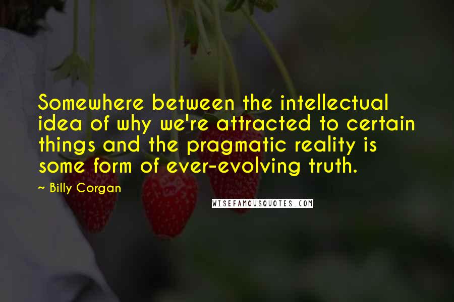 Billy Corgan Quotes: Somewhere between the intellectual idea of why we're attracted to certain things and the pragmatic reality is some form of ever-evolving truth.