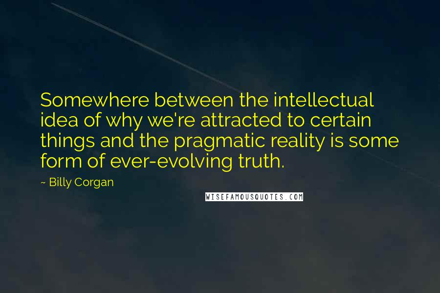 Billy Corgan Quotes: Somewhere between the intellectual idea of why we're attracted to certain things and the pragmatic reality is some form of ever-evolving truth.