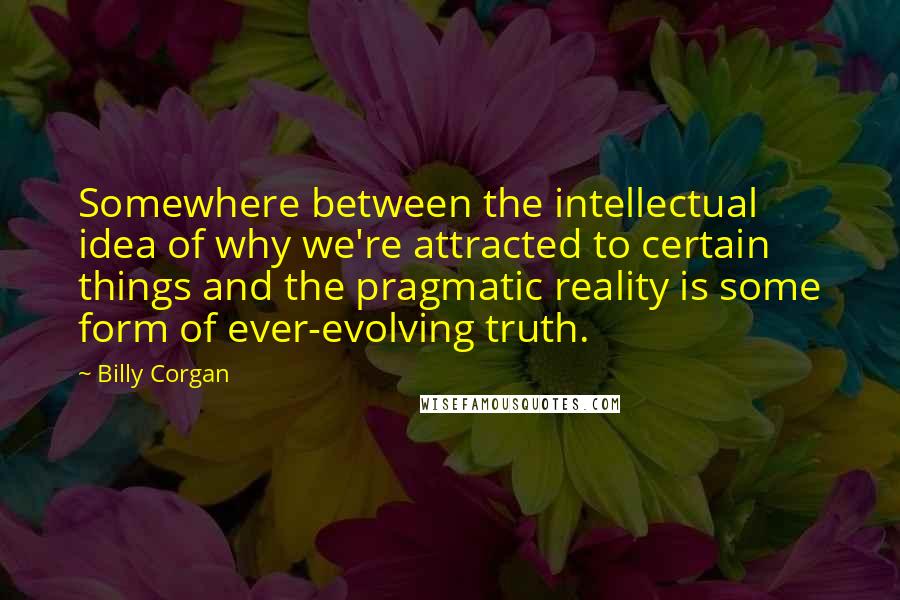 Billy Corgan Quotes: Somewhere between the intellectual idea of why we're attracted to certain things and the pragmatic reality is some form of ever-evolving truth.