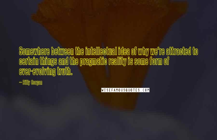 Billy Corgan Quotes: Somewhere between the intellectual idea of why we're attracted to certain things and the pragmatic reality is some form of ever-evolving truth.