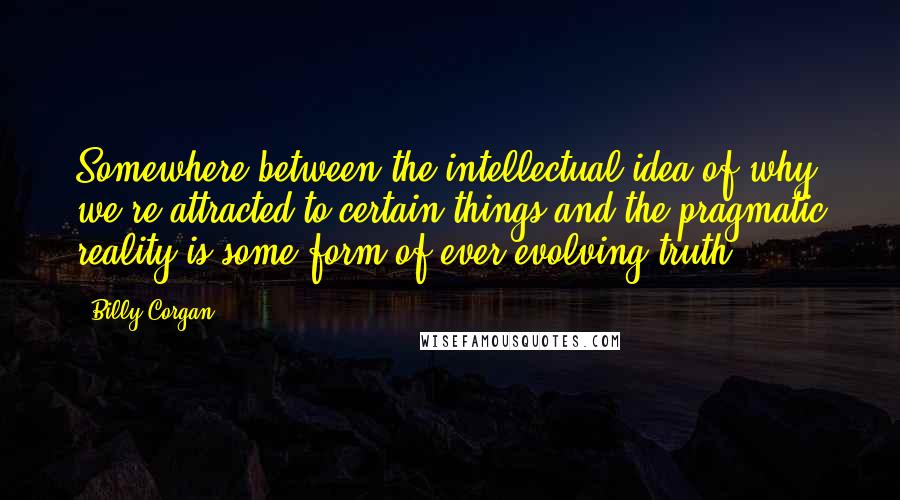 Billy Corgan Quotes: Somewhere between the intellectual idea of why we're attracted to certain things and the pragmatic reality is some form of ever-evolving truth.