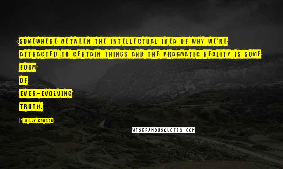 Billy Corgan Quotes: Somewhere between the intellectual idea of why we're attracted to certain things and the pragmatic reality is some form of ever-evolving truth.