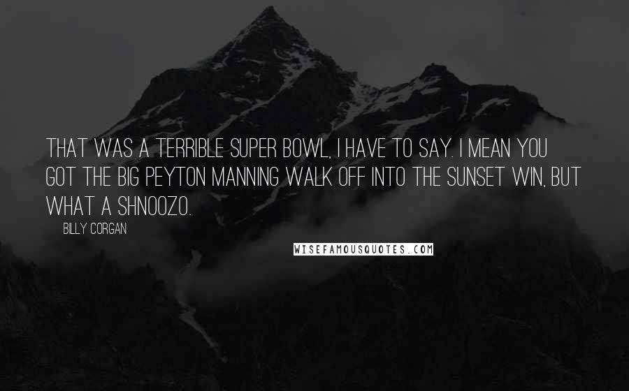 Billy Corgan Quotes: That was a terrible Super Bowl, I have to say. I mean you got the big Peyton Manning walk off into the sunset win, but what a shnoozo.