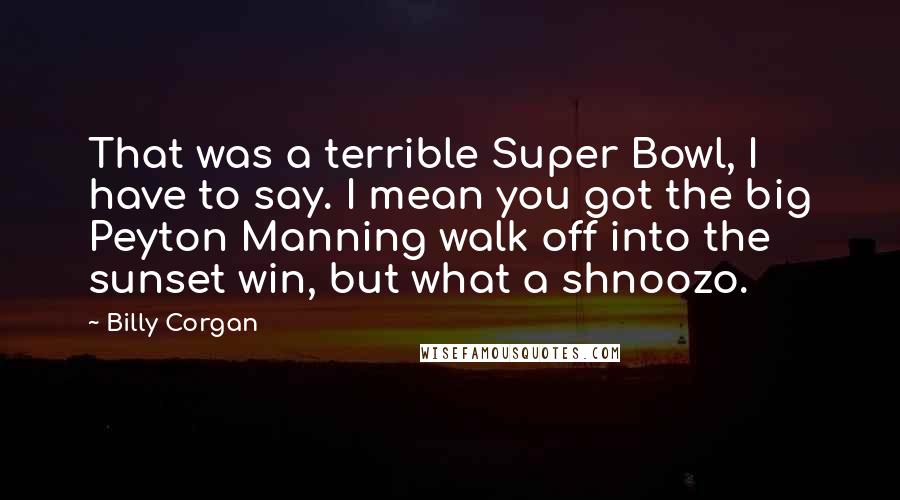 Billy Corgan Quotes: That was a terrible Super Bowl, I have to say. I mean you got the big Peyton Manning walk off into the sunset win, but what a shnoozo.
