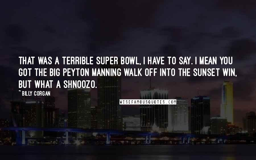 Billy Corgan Quotes: That was a terrible Super Bowl, I have to say. I mean you got the big Peyton Manning walk off into the sunset win, but what a shnoozo.