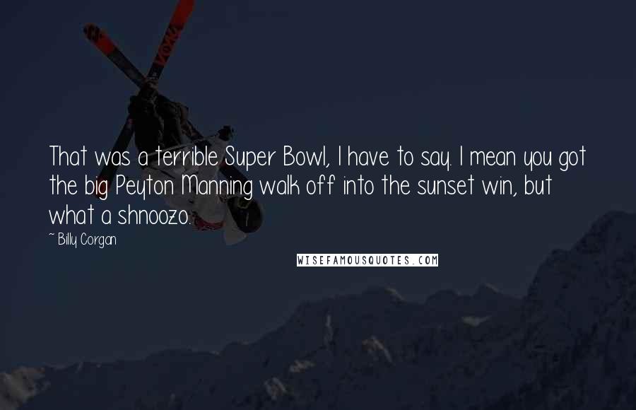 Billy Corgan Quotes: That was a terrible Super Bowl, I have to say. I mean you got the big Peyton Manning walk off into the sunset win, but what a shnoozo.