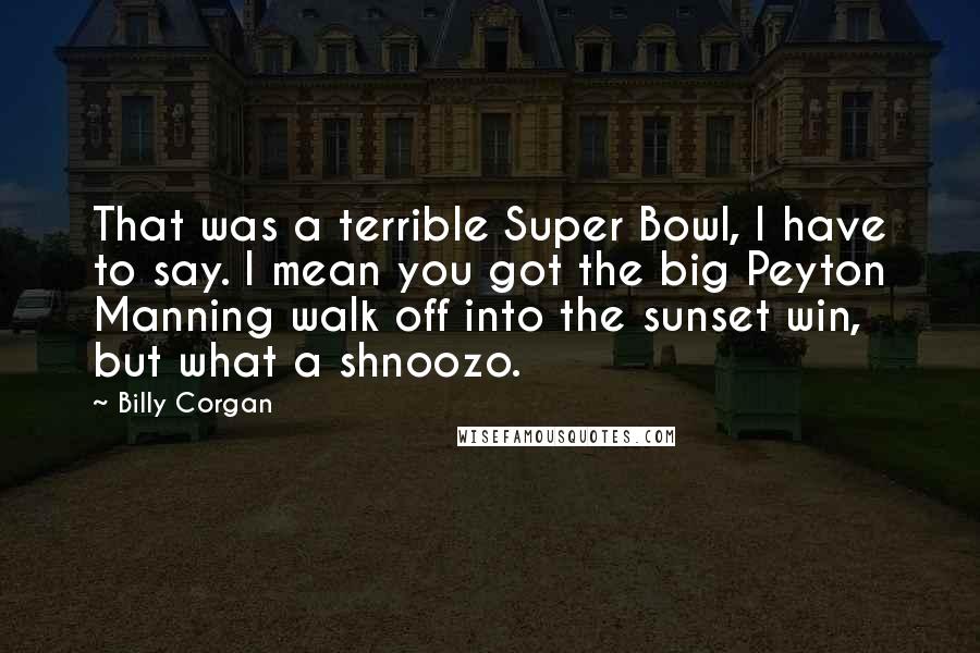 Billy Corgan Quotes: That was a terrible Super Bowl, I have to say. I mean you got the big Peyton Manning walk off into the sunset win, but what a shnoozo.