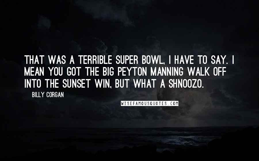 Billy Corgan Quotes: That was a terrible Super Bowl, I have to say. I mean you got the big Peyton Manning walk off into the sunset win, but what a shnoozo.