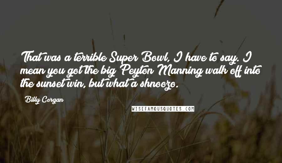 Billy Corgan Quotes: That was a terrible Super Bowl, I have to say. I mean you got the big Peyton Manning walk off into the sunset win, but what a shnoozo.