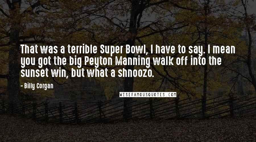 Billy Corgan Quotes: That was a terrible Super Bowl, I have to say. I mean you got the big Peyton Manning walk off into the sunset win, but what a shnoozo.