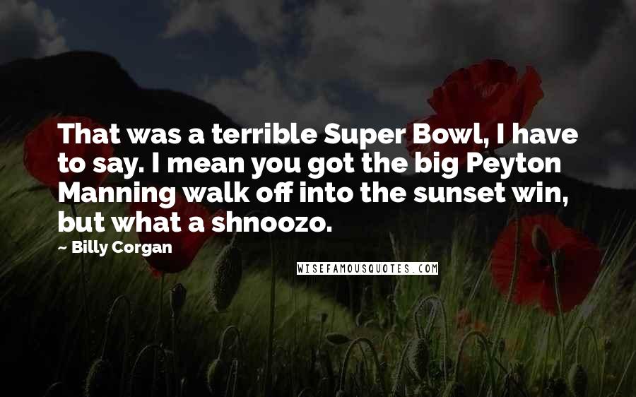 Billy Corgan Quotes: That was a terrible Super Bowl, I have to say. I mean you got the big Peyton Manning walk off into the sunset win, but what a shnoozo.