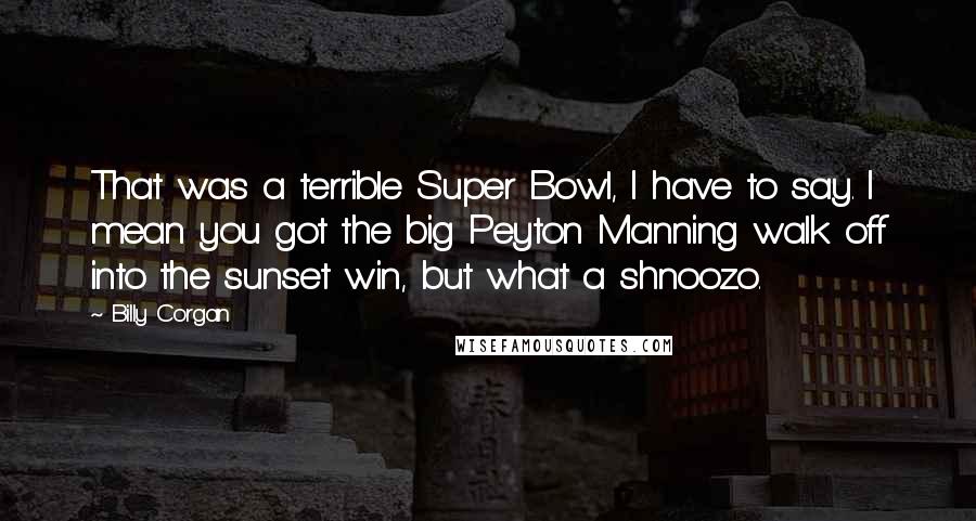 Billy Corgan Quotes: That was a terrible Super Bowl, I have to say. I mean you got the big Peyton Manning walk off into the sunset win, but what a shnoozo.