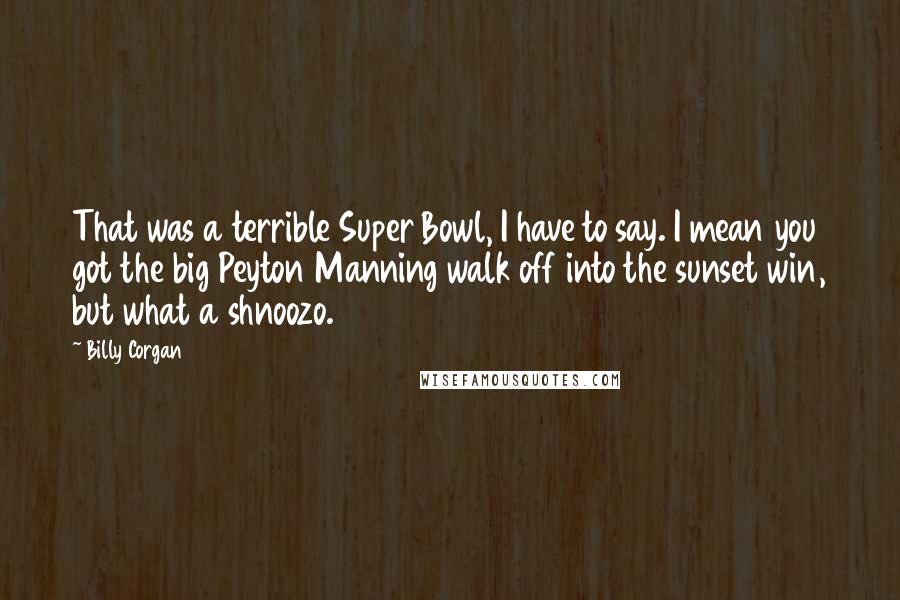 Billy Corgan Quotes: That was a terrible Super Bowl, I have to say. I mean you got the big Peyton Manning walk off into the sunset win, but what a shnoozo.