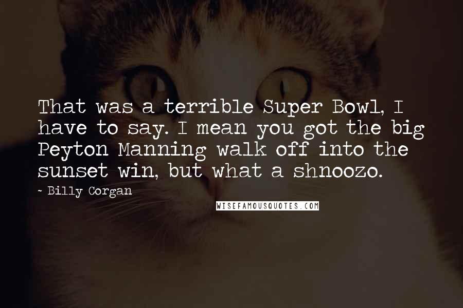 Billy Corgan Quotes: That was a terrible Super Bowl, I have to say. I mean you got the big Peyton Manning walk off into the sunset win, but what a shnoozo.