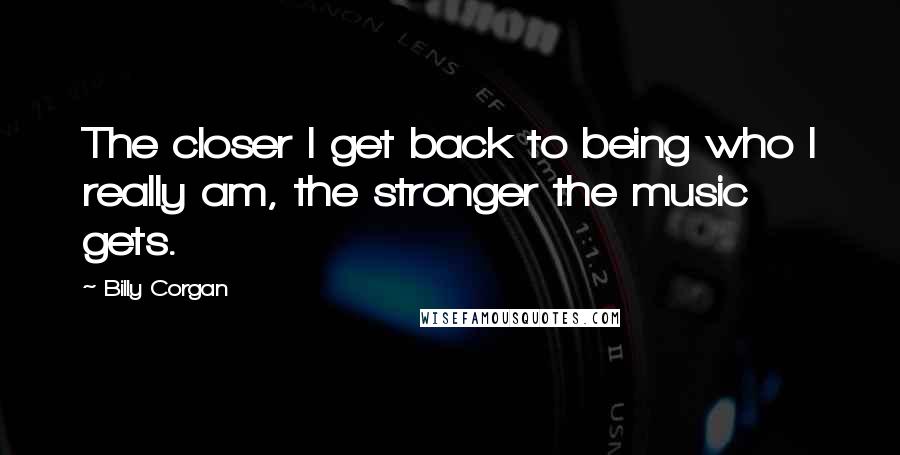 Billy Corgan Quotes: The closer I get back to being who I really am, the stronger the music gets.