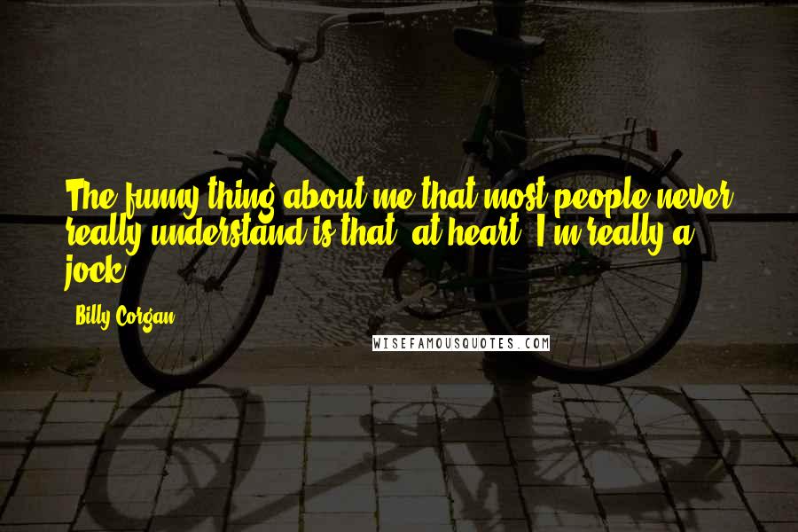 Billy Corgan Quotes: The funny thing about me that most people never really understand is that, at heart, I'm really a jock.