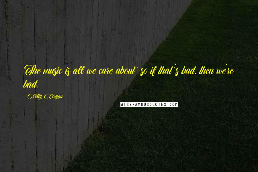 Billy Corgan Quotes: The music is all we care about so if that's bad, then we're bad.
