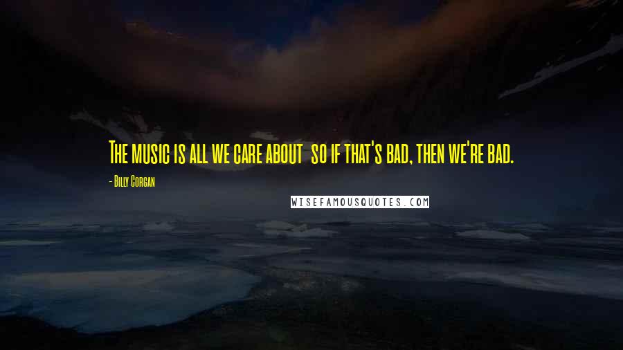 Billy Corgan Quotes: The music is all we care about so if that's bad, then we're bad.