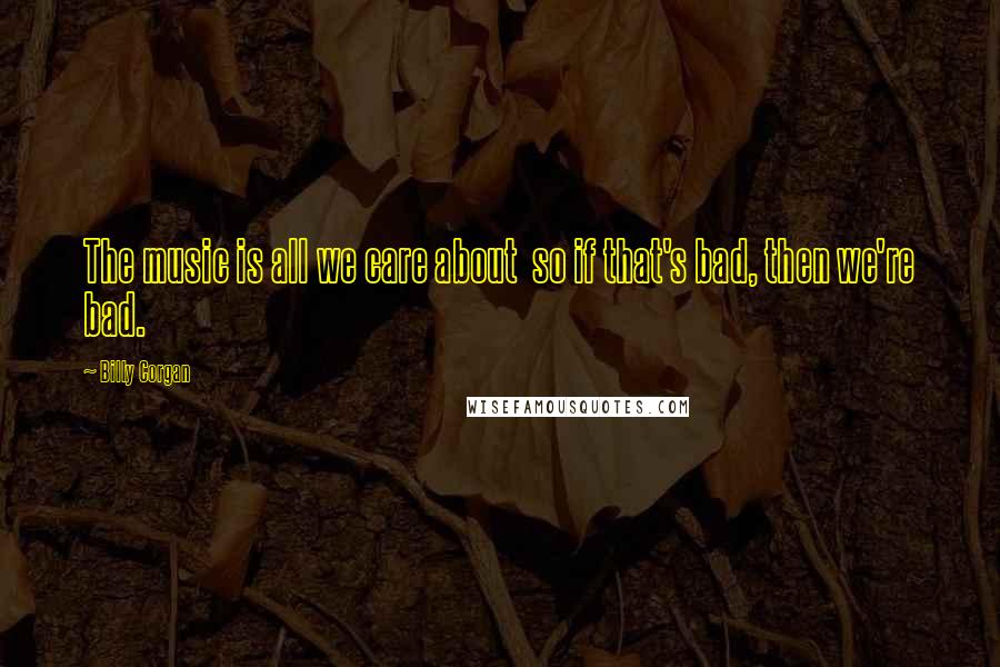 Billy Corgan Quotes: The music is all we care about so if that's bad, then we're bad.