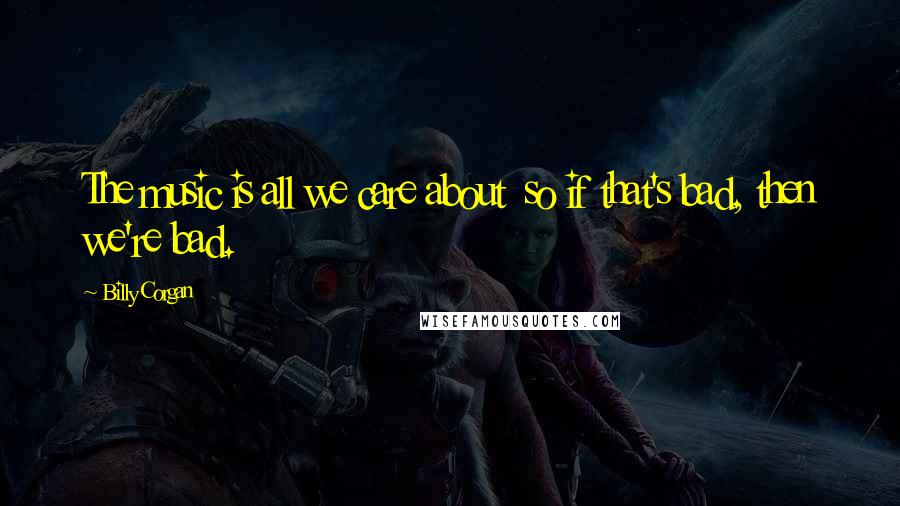 Billy Corgan Quotes: The music is all we care about so if that's bad, then we're bad.