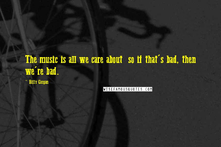 Billy Corgan Quotes: The music is all we care about so if that's bad, then we're bad.