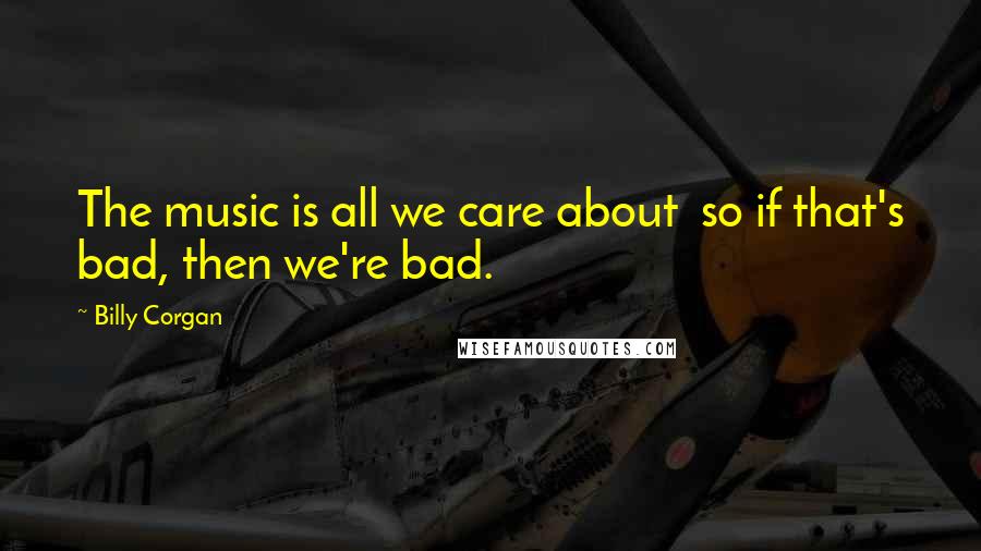 Billy Corgan Quotes: The music is all we care about so if that's bad, then we're bad.