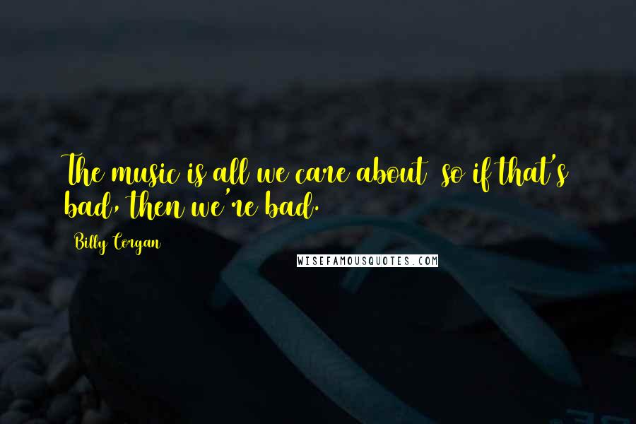 Billy Corgan Quotes: The music is all we care about so if that's bad, then we're bad.