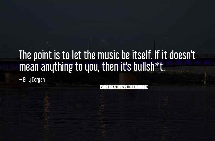 Billy Corgan Quotes: The point is to let the music be itself. If it doesn't mean anything to you, then it's bullsh*t.