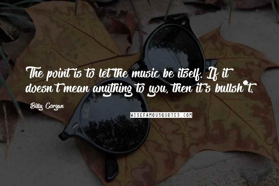 Billy Corgan Quotes: The point is to let the music be itself. If it doesn't mean anything to you, then it's bullsh*t.